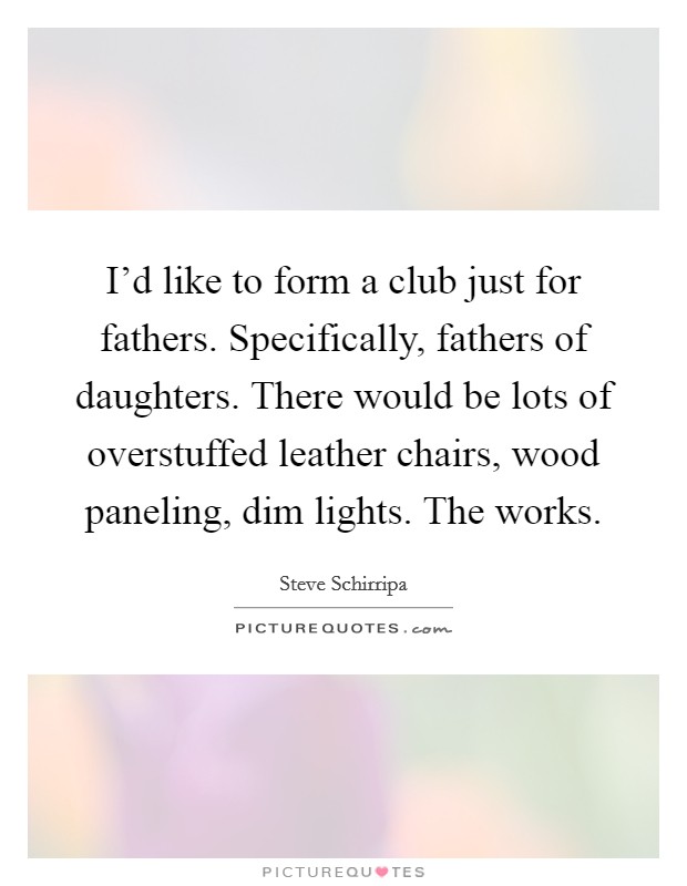 I'd like to form a club just for fathers. Specifically, fathers of daughters. There would be lots of overstuffed leather chairs, wood paneling, dim lights. The works. Picture Quote #1