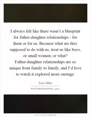 I always felt like there wasn’t a blueprint for father-daughter relationships - for them or for us. Because what are they supposed to do with us, treat us like boys, or small women, or what? Father-daughter relationships are so unique from family to family, and I’d love to watch it explored more onstage Picture Quote #1
