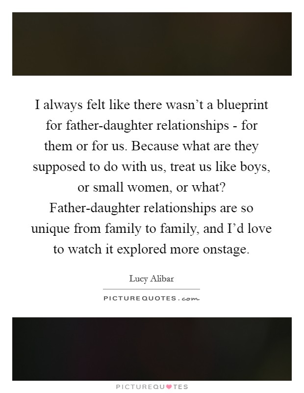 I always felt like there wasn't a blueprint for father-daughter relationships - for them or for us. Because what are they supposed to do with us, treat us like boys, or small women, or what? Father-daughter relationships are so unique from family to family, and I'd love to watch it explored more onstage. Picture Quote #1