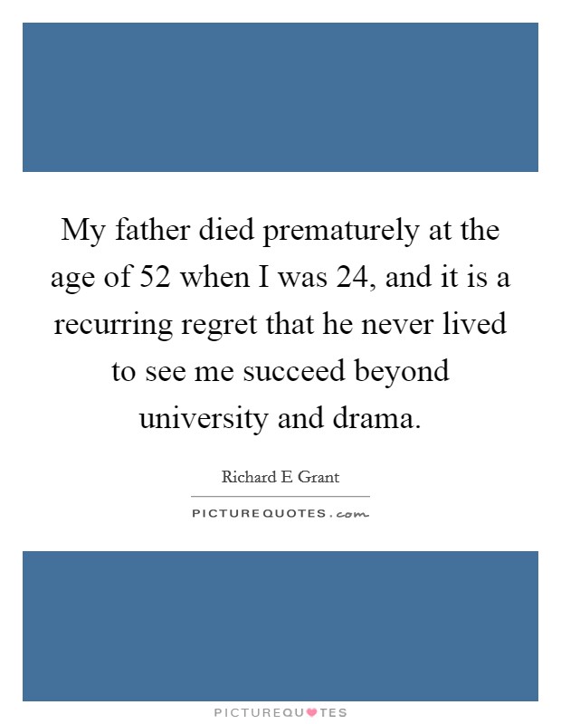 My father died prematurely at the age of 52 when I was 24, and it is a recurring regret that he never lived to see me succeed beyond university and drama. Picture Quote #1