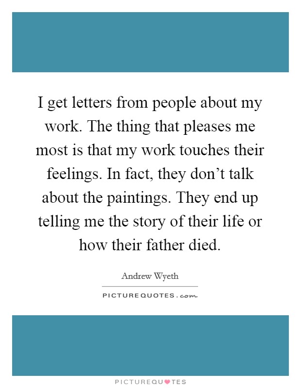 I get letters from people about my work. The thing that pleases me most is that my work touches their feelings. In fact, they don't talk about the paintings. They end up telling me the story of their life or how their father died. Picture Quote #1