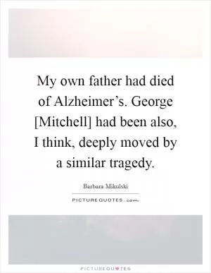My own father had died of Alzheimer’s. George [Mitchell] had been also, I think, deeply moved by a similar tragedy Picture Quote #1