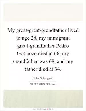 My great-great-grandfather lived to age 28, my immigrant great-grandfather Pedro Gotiaoco died at 66, my grandfather was 68, and my father died at 34 Picture Quote #1