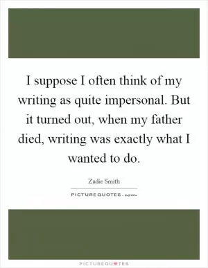 I suppose I often think of my writing as quite impersonal. But it turned out, when my father died, writing was exactly what I wanted to do Picture Quote #1