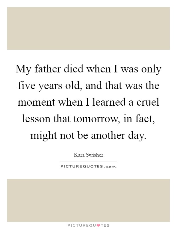 My father died when I was only five years old, and that was the moment when I learned a cruel lesson that tomorrow, in fact, might not be another day. Picture Quote #1