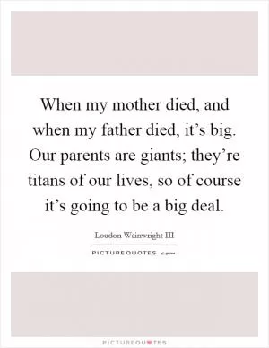 When my mother died, and when my father died, it’s big. Our parents are giants; they’re titans of our lives, so of course it’s going to be a big deal Picture Quote #1