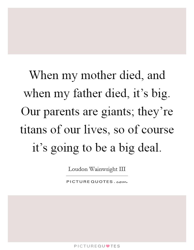 When my mother died, and when my father died, it's big. Our parents are giants; they're titans of our lives, so of course it's going to be a big deal. Picture Quote #1