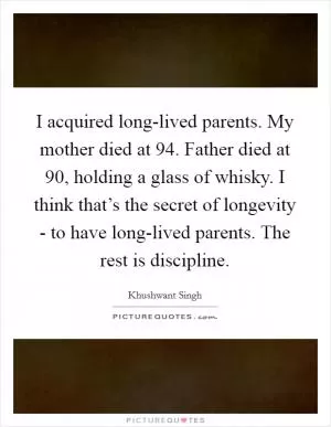 I acquired long-lived parents. My mother died at 94. Father died at 90, holding a glass of whisky. I think that’s the secret of longevity - to have long-lived parents. The rest is discipline Picture Quote #1