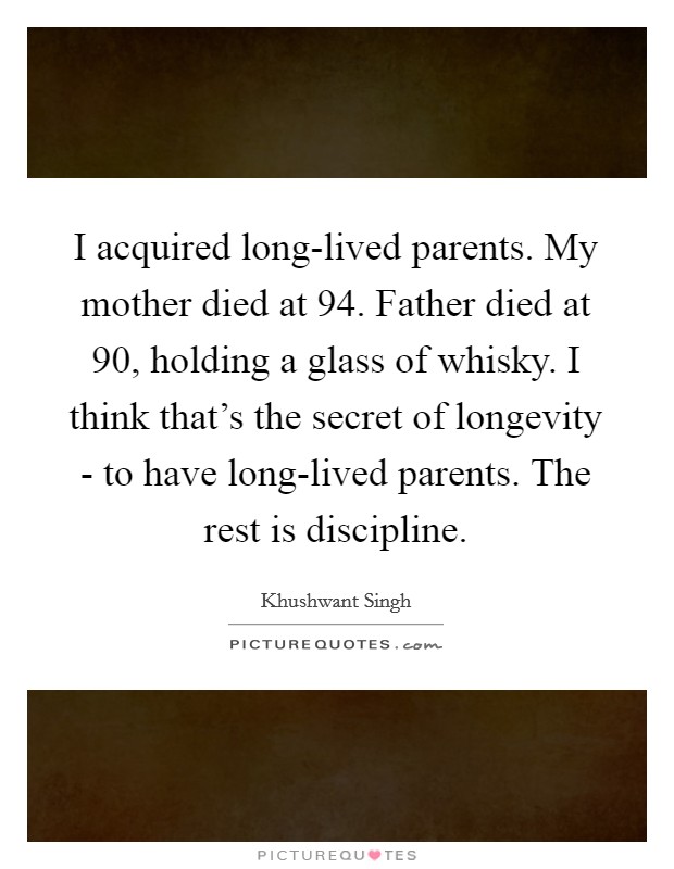 I acquired long-lived parents. My mother died at 94. Father died at 90, holding a glass of whisky. I think that's the secret of longevity - to have long-lived parents. The rest is discipline. Picture Quote #1