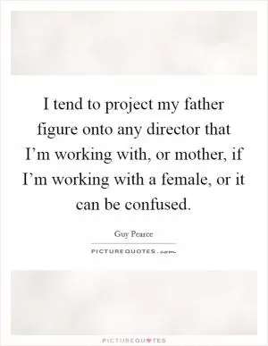 I tend to project my father figure onto any director that I’m working with, or mother, if I’m working with a female, or it can be confused Picture Quote #1