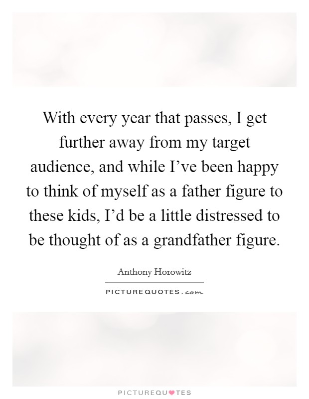 With every year that passes, I get further away from my target audience, and while I've been happy to think of myself as a father figure to these kids, I'd be a little distressed to be thought of as a grandfather figure. Picture Quote #1
