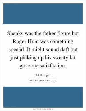 Shanks was the father figure but Roger Hunt was something special. It might sound daft but just picking up his sweaty kit gave me satisfaction Picture Quote #1