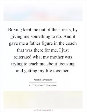 Boxing kept me out of the streets, by giving me something to do. And it gave me a father figure in the coach that was there for me. I just reiterated what my mother was trying to teach me about focusing and getting my life together Picture Quote #1