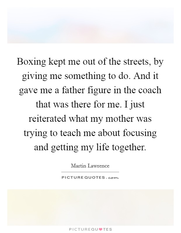 Boxing kept me out of the streets, by giving me something to do. And it gave me a father figure in the coach that was there for me. I just reiterated what my mother was trying to teach me about focusing and getting my life together. Picture Quote #1