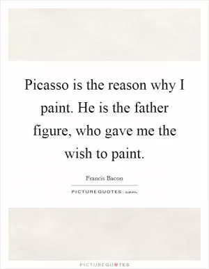 Picasso is the reason why I paint. He is the father figure, who gave me the wish to paint Picture Quote #1