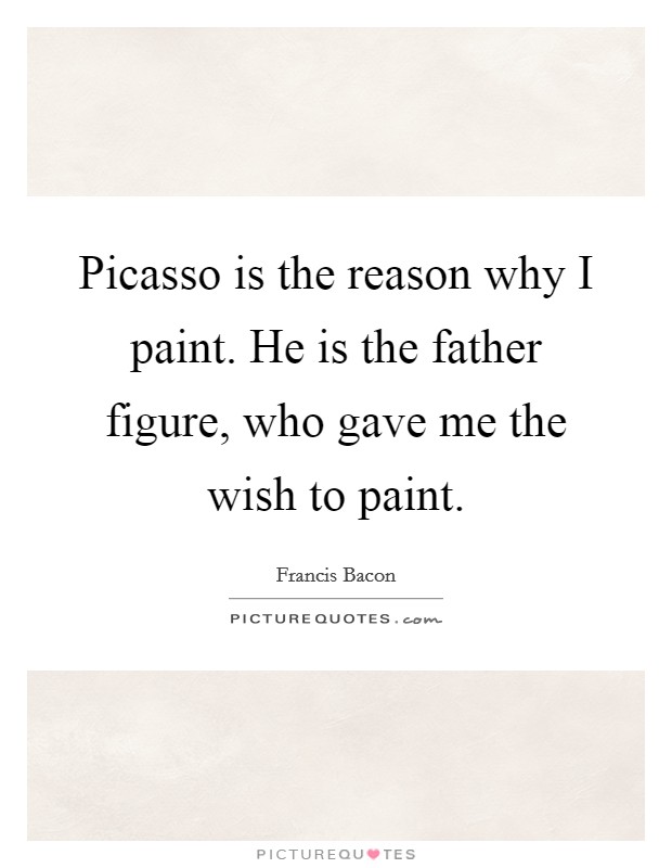 Picasso is the reason why I paint. He is the father figure, who gave me the wish to paint. Picture Quote #1