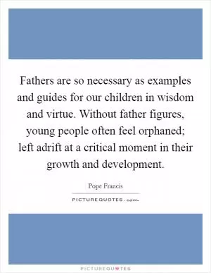 Fathers are so necessary as examples and guides for our children in wisdom and virtue. Without father figures, young people often feel orphaned; left adrift at a critical moment in their growth and development Picture Quote #1