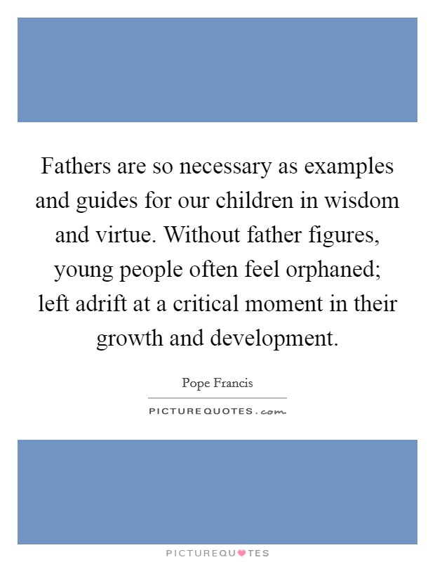 Fathers are so necessary as examples and guides for our children in wisdom and virtue. Without father figures, young people often feel orphaned; left adrift at a critical moment in their growth and development. Picture Quote #1