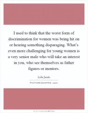 I used to think that the worst form of discrimination for women was being hit on or hearing something disparaging. What’s even more challenging for young women is a very senior male who will take an interest in you, who see themselves as father figures or mentors Picture Quote #1