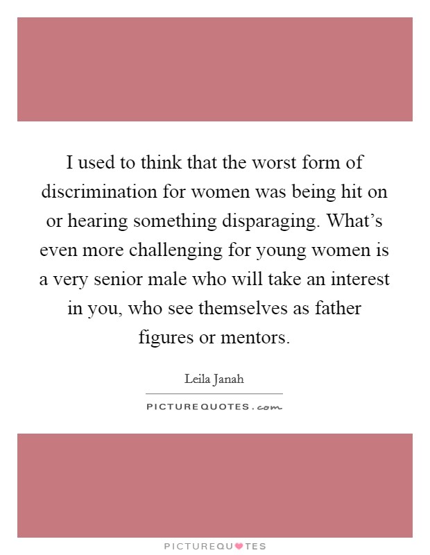 I used to think that the worst form of discrimination for women was being hit on or hearing something disparaging. What's even more challenging for young women is a very senior male who will take an interest in you, who see themselves as father figures or mentors. Picture Quote #1