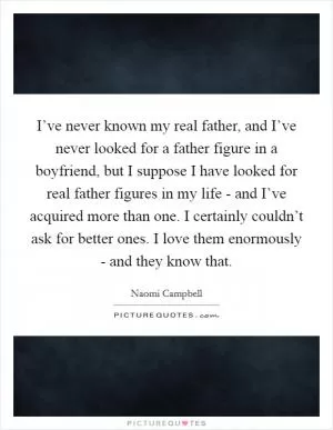 I’ve never known my real father, and I’ve never looked for a father figure in a boyfriend, but I suppose I have looked for real father figures in my life - and I’ve acquired more than one. I certainly couldn’t ask for better ones. I love them enormously - and they know that Picture Quote #1