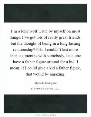 I’m a lone wolf. I run by myself on most things. I’ve got lots of really great friends, but the thought of being in a long-lasting relationship? Psh, I couldn’t last more than six months with somebody, let alone have a father figure around for a kid. I mean, if I could give a kid a father figure, that would be amazing Picture Quote #1