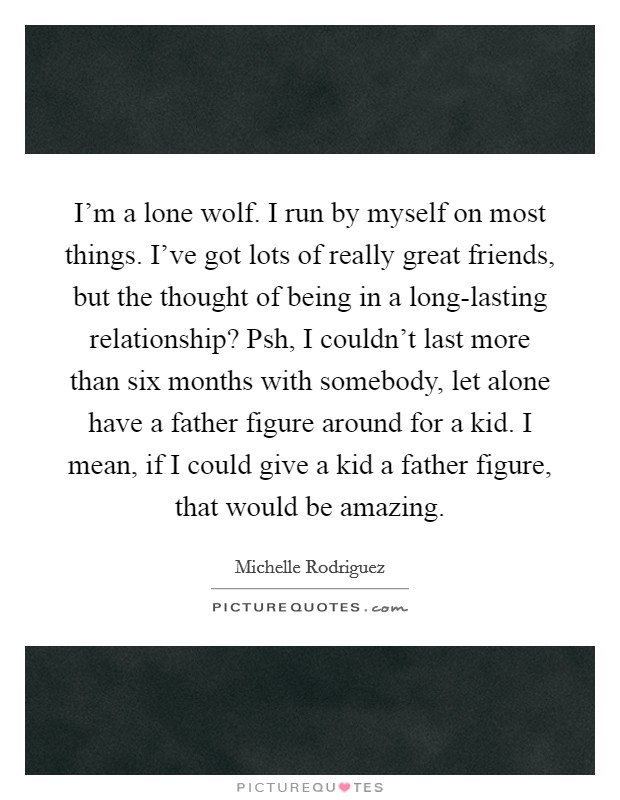 I'm a lone wolf. I run by myself on most things. I've got lots of really great friends, but the thought of being in a long-lasting relationship? Psh, I couldn't last more than six months with somebody, let alone have a father figure around for a kid. I mean, if I could give a kid a father figure, that would be amazing. Picture Quote #1