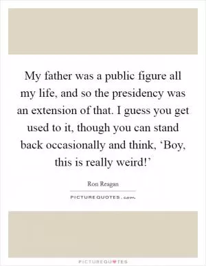 My father was a public figure all my life, and so the presidency was an extension of that. I guess you get used to it, though you can stand back occasionally and think, ‘Boy, this is really weird!’ Picture Quote #1