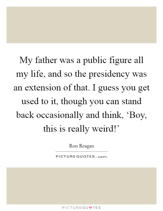 My father was a public figure all my life, and so the presidency was an extension of that. I guess you get used to it, though you can stand back occasionally and think, ‘Boy, this is really weird!' Picture Quote #1
