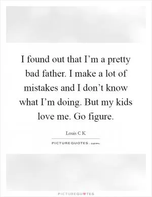 I found out that I’m a pretty bad father. I make a lot of mistakes and I don’t know what I’m doing. But my kids love me. Go figure Picture Quote #1