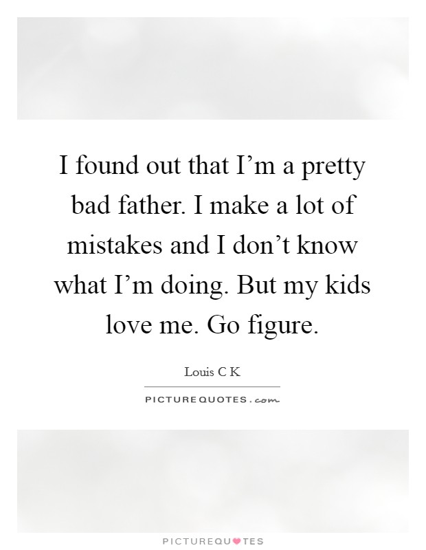 I found out that I'm a pretty bad father. I make a lot of mistakes and I don't know what I'm doing. But my kids love me. Go figure. Picture Quote #1