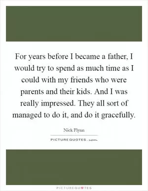 For years before I became a father, I would try to spend as much time as I could with my friends who were parents and their kids. And I was really impressed. They all sort of managed to do it, and do it gracefully Picture Quote #1