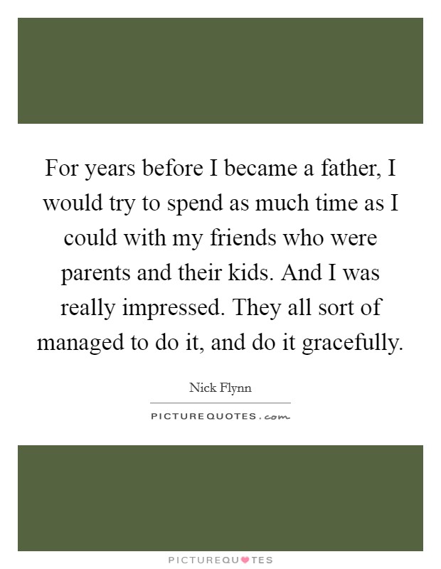 For years before I became a father, I would try to spend as much time as I could with my friends who were parents and their kids. And I was really impressed. They all sort of managed to do it, and do it gracefully. Picture Quote #1