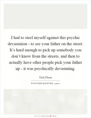 I had to steel myself against this psychic devastation - to see your father on the street. It’s hard enough to pick up somebody you don’t know from the streets, and then to actually have other people pick your father up - it was psychically devastating Picture Quote #1