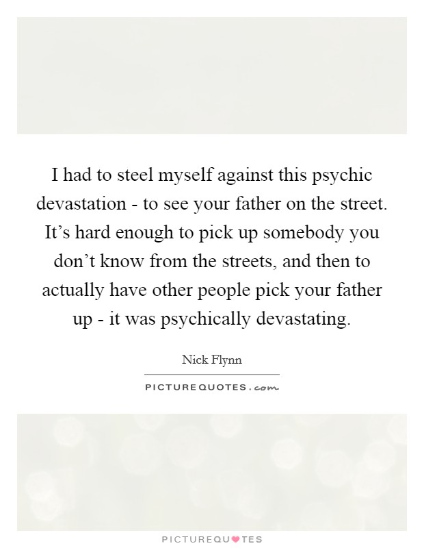 I had to steel myself against this psychic devastation - to see your father on the street. It's hard enough to pick up somebody you don't know from the streets, and then to actually have other people pick your father up - it was psychically devastating. Picture Quote #1
