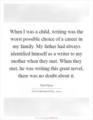 When I was a child, writing was the worst possible choice of a career in my family. My father had always identified himself as a writer to my mother when they met. When they met, he was writing this great novel, there was no doubt about it Picture Quote #1