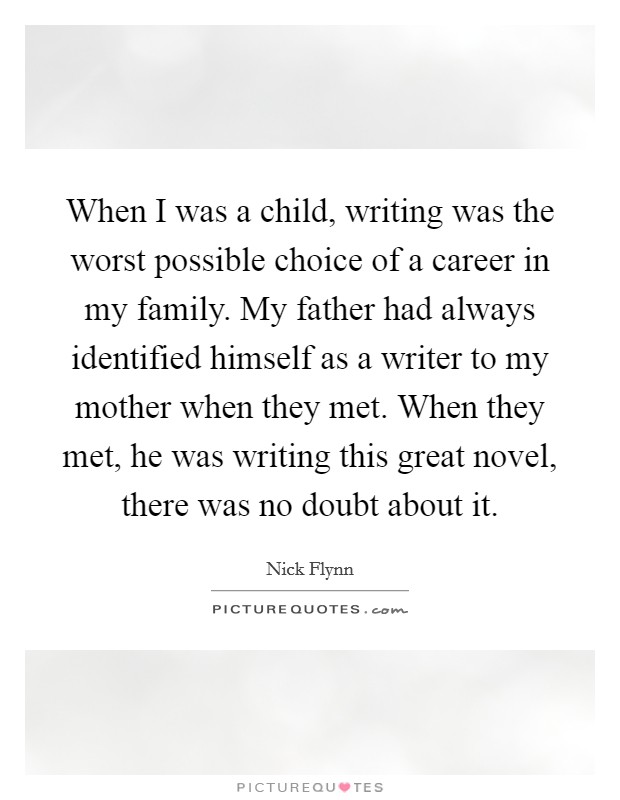 When I was a child, writing was the worst possible choice of a career in my family. My father had always identified himself as a writer to my mother when they met. When they met, he was writing this great novel, there was no doubt about it. Picture Quote #1