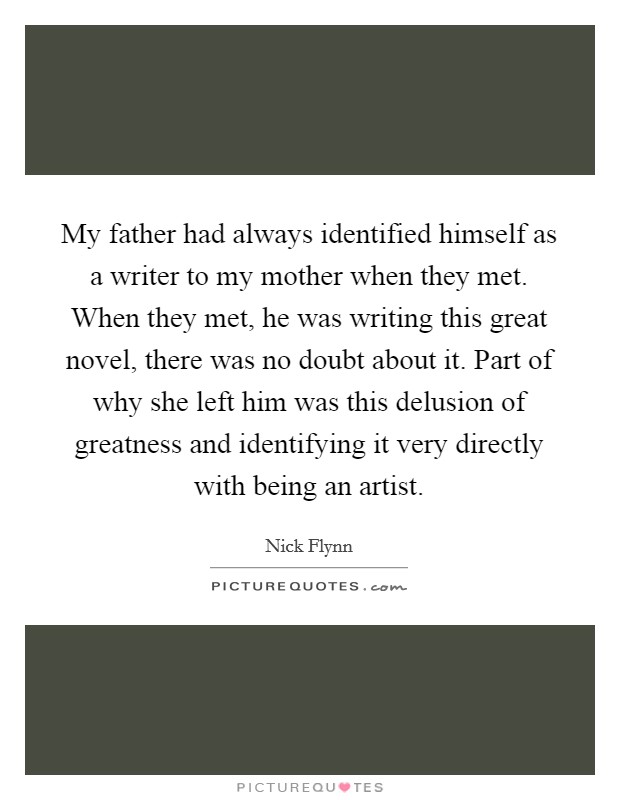 My father had always identified himself as a writer to my mother when they met. When they met, he was writing this great novel, there was no doubt about it. Part of why she left him was this delusion of greatness and identifying it very directly with being an artist. Picture Quote #1