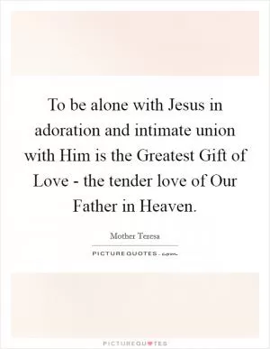 To be alone with Jesus in adoration and intimate union with Him is the Greatest Gift of Love - the tender love of Our Father in Heaven Picture Quote #1