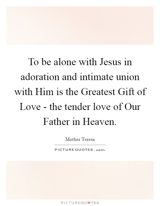 To be alone with Jesus in adoration and intimate union with Him is the Greatest Gift of Love - the tender love of Our Father in Heaven. Picture Quote #1