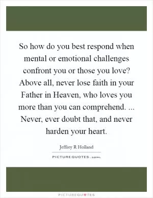 So how do you best respond when mental or emotional challenges confront you or those you love? Above all, never lose faith in your Father in Heaven, who loves you more than you can comprehend. ... Never, ever doubt that, and never harden your heart Picture Quote #1