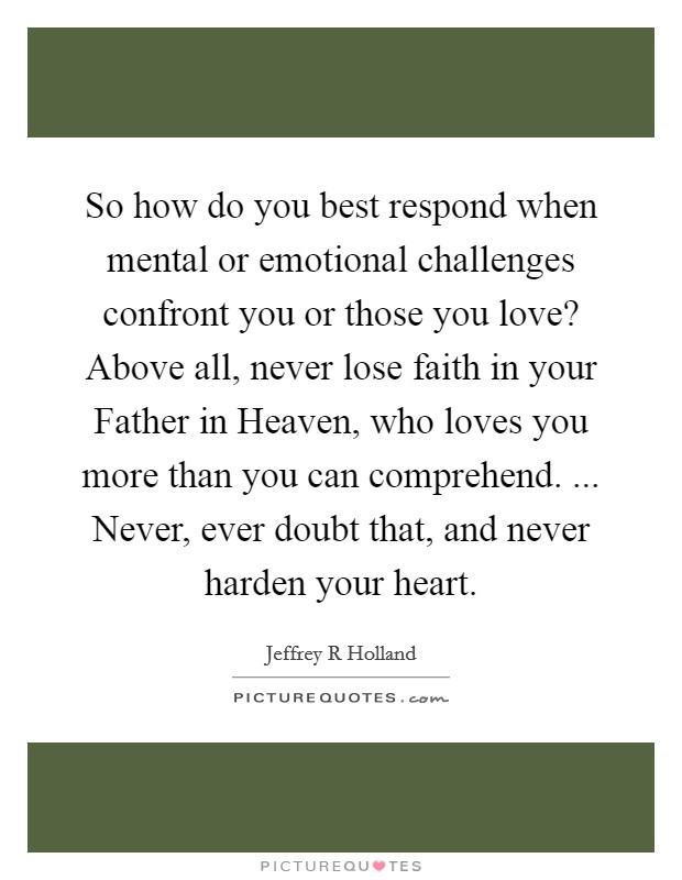 So how do you best respond when mental or emotional challenges confront you or those you love? Above all, never lose faith in your Father in Heaven, who loves you more than you can comprehend. ... Never, ever doubt that, and never harden your heart. Picture Quote #1