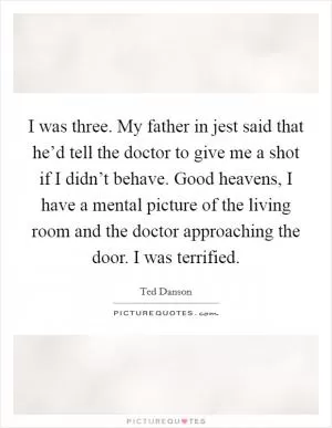 I was three. My father in jest said that he’d tell the doctor to give me a shot if I didn’t behave. Good heavens, I have a mental picture of the living room and the doctor approaching the door. I was terrified Picture Quote #1