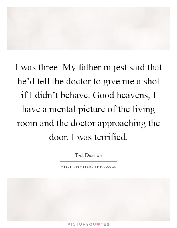 I was three. My father in jest said that he'd tell the doctor to give me a shot if I didn't behave. Good heavens, I have a mental picture of the living room and the doctor approaching the door. I was terrified. Picture Quote #1