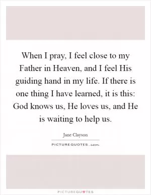 When I pray, I feel close to my Father in Heaven, and I feel His guiding hand in my life. If there is one thing I have learned, it is this: God knows us, He loves us, and He is waiting to help us Picture Quote #1