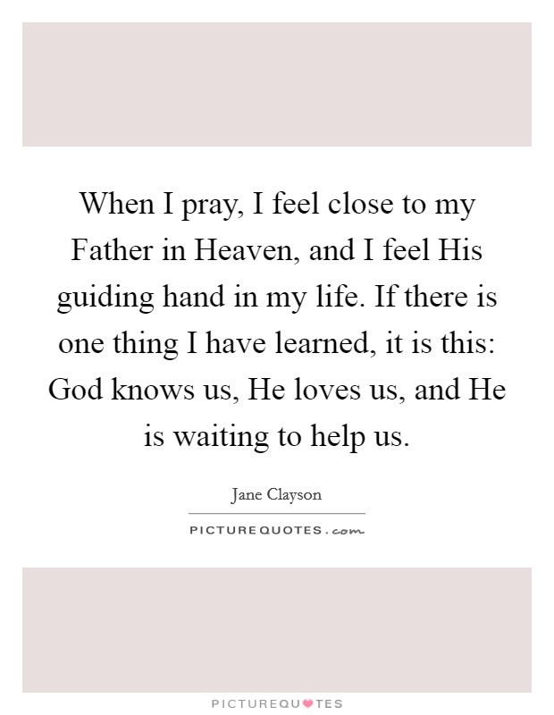 When I pray, I feel close to my Father in Heaven, and I feel His guiding hand in my life. If there is one thing I have learned, it is this: God knows us, He loves us, and He is waiting to help us. Picture Quote #1