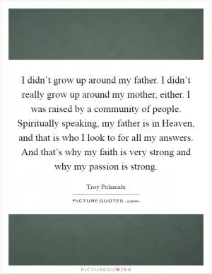 I didn’t grow up around my father. I didn’t really grow up around my mother, either. I was raised by a community of people. Spiritually speaking, my father is in Heaven, and that is who I look to for all my answers. And that’s why my faith is very strong and why my passion is strong Picture Quote #1