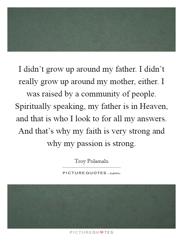 I didn't grow up around my father. I didn't really grow up around my mother, either. I was raised by a community of people. Spiritually speaking, my father is in Heaven, and that is who I look to for all my answers. And that's why my faith is very strong and why my passion is strong. Picture Quote #1