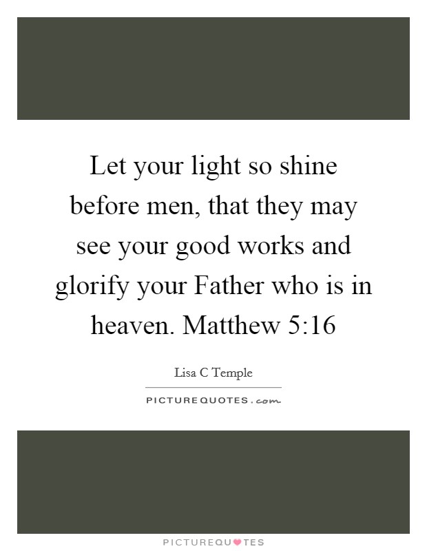 Let your light so shine before men, that they may see your good works and glorify your Father who is in heaven. Matthew 5:16 Picture Quote #1