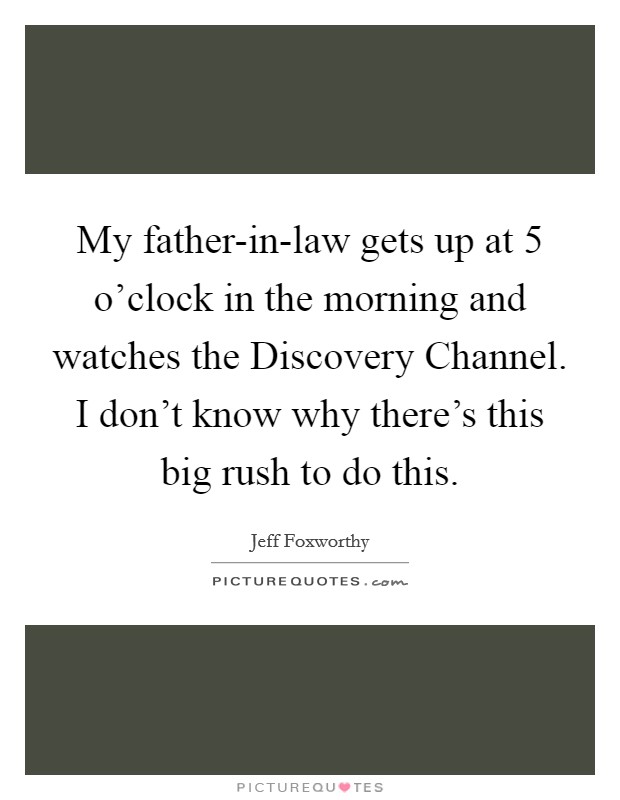 My father-in-law gets up at 5 o'clock in the morning and watches the Discovery Channel. I don't know why there's this big rush to do this. Picture Quote #1
